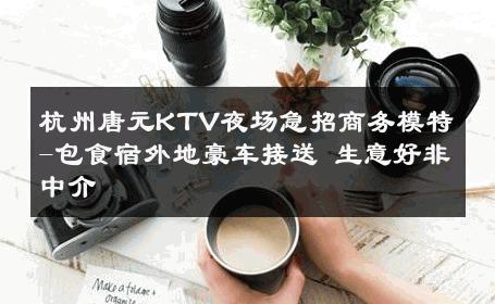 杭州唐元KTV夜场急招商务模特-包食宿外地豪车接送 生意好非中介