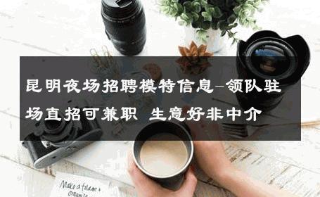 昆明夜场招聘模特信息-领队驻场直招可兼职 生意好非中介