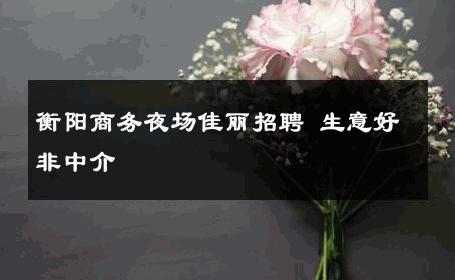 衡阳商务夜场佳丽招聘 生意好非中介