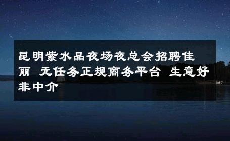 昆明紫水晶夜场夜总会招聘佳丽-无任务正规商务平台 生意好非中介