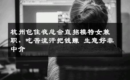 杭州包住夜总会直招模特女兼职，吃苦流汗把钱赚 生意好非中介