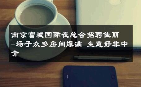 南京富城国际夜总会招聘佳丽-场子众多房间爆满 生意好非中介
