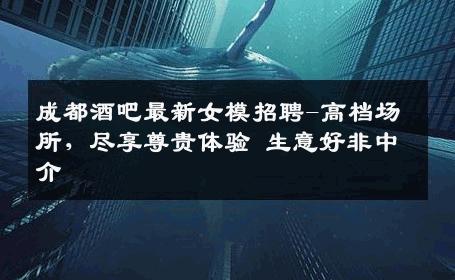 成都酒吧最新女模招聘-高档场所，尽享尊贵体验 生意好非中介