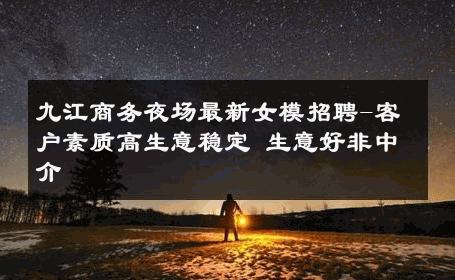 九江商务夜场最新女模招聘-客户素质高生意稳定 生意好非中介
