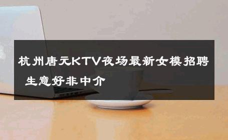杭州唐元KTV夜场最新女模招聘 生意好非中介