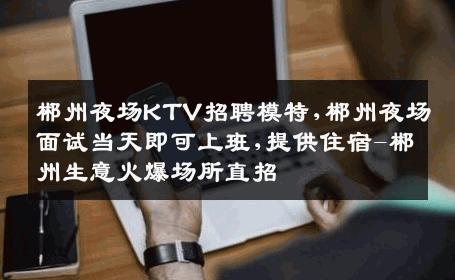 郴州夜场KTV招聘模特,郴州夜场面试当天即可上班,提供住宿-郴州生意火爆场所直招