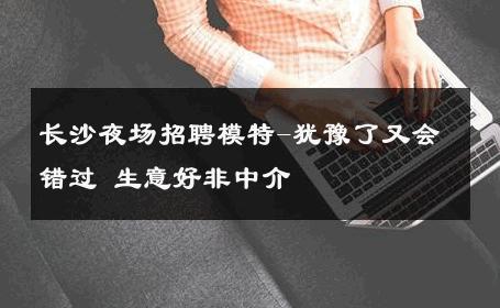 长沙夜场招聘模特-犹豫了又会错过 生意好非中介