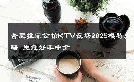 合肥拉菲公馆KTV夜场2025模特招聘 生意好非中介