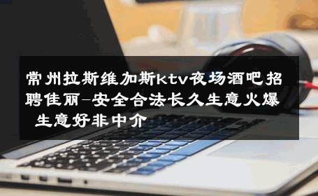 常州拉斯维加斯ktv夜场酒吧招聘佳丽-安全合法长久生意火爆 生意好非中介