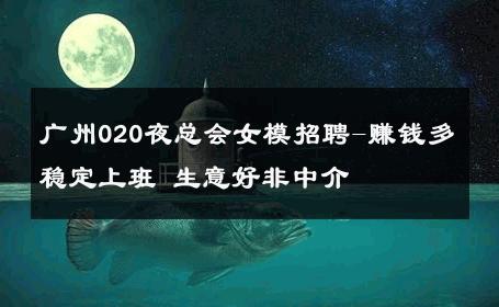 广州020夜总会女模招聘-赚钱多稳定上班 生意好非中介