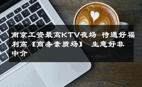 南京工资最高KTV夜场-待遇好福利高【商务素质场】 生意好非中介