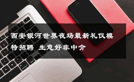 西安银河世界夜场最新礼仪模特招聘 生意好非中介