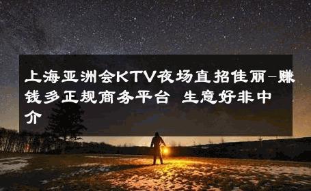 上海亚洲会KTV夜场直招佳丽-赚钱多正规商务平台 生意好非中介