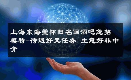 上海东海堂怀旧名画酒吧急招模特-待遇好无任务 生意好非中介