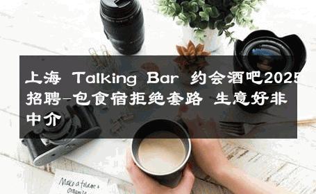 上海 Talking Bar 约会酒吧2025佳丽招聘-包食宿拒绝套路 生意好非中介