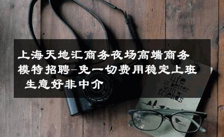 上海天地汇商务夜场高端商务模特招聘-免一切费用稳定上班 生意好非中介
