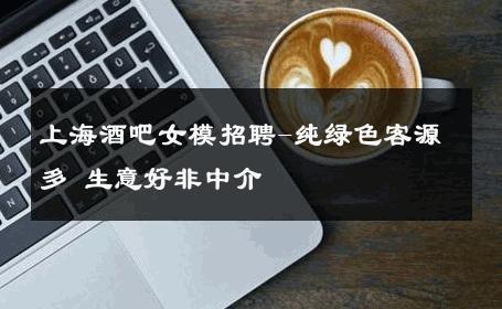 上海酒吧女模招聘-纯绿色客源多 生意好非中介