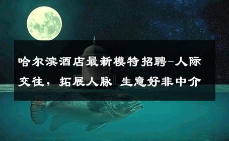 哈尔滨酒店最新模特招聘-人际交往，拓展人脉 生意好非中介