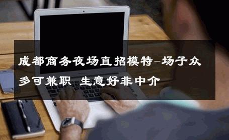 成都商务夜场直招模特-场子众多可兼职 生意好非中介