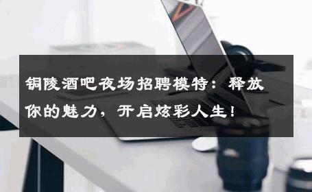 铜陵酒吧夜场招聘模特：释放你的魅力，开启炫彩人生！