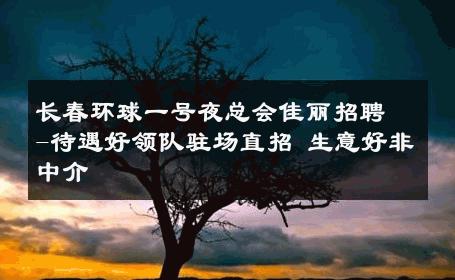 长春环球一号夜总会佳丽招聘-待遇好领队驻场直招 生意好非中介