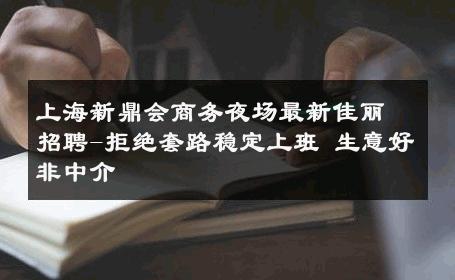上海新鼎会商务夜场最新佳丽招聘-拒绝套路稳定上班 生意好非中介