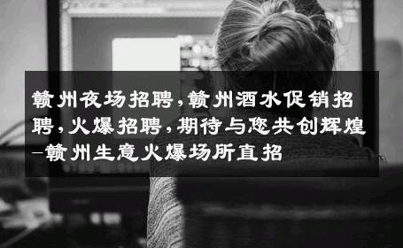 赣州夜场招聘,赣州酒水促销招聘,火爆招聘,期待与您共创辉煌-赣州生意火爆场所直招