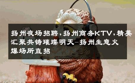 扬州夜场招聘,扬州商务KTV,精英汇聚共铸璀璨明天-扬州生意火爆场所直招