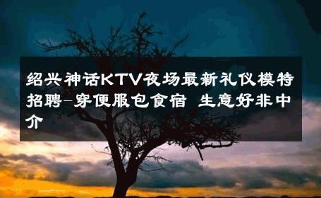绍兴神话KTV夜场最新礼仪模特招聘-穿便服包食宿 生意好非中介