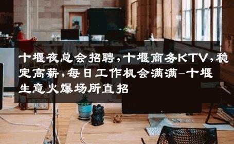 十堰夜总会招聘,十堰商务KTV,稳定高薪,每日工作机会满满-十堰生意火爆场所直招