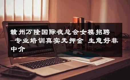 赣州万隆国际夜总会女模招聘-专业培训真实无押金 生意好非中介