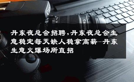 丹东夜总会招聘,丹东夜总会生意稳定每天缺人稳拿高薪-丹东生意火爆场所直招