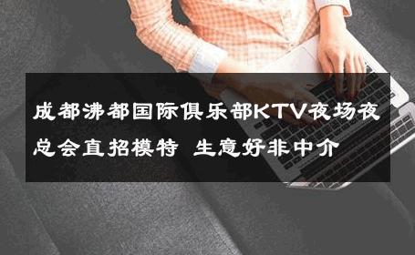 成都沸都国际俱乐部KTV夜场夜总会直招模特 生意好非中介