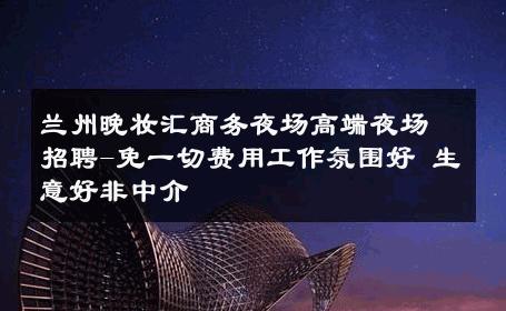 兰州晚妆汇商务夜场高端夜场招聘-免一切费用工作氛围好 生意好非中介
