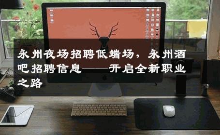 永州夜场招聘低端场，永州酒吧招聘信息——开启全新职业之路