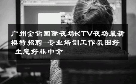 广州金钻国际夜场KTV夜场最新模特招聘-专业培训工作氛围好 生意好非中介