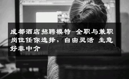 成都酒店招聘模特-全职与兼职岗位任你选择，自由灵活 生意好非中介
