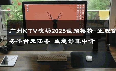 广州KTV夜场2025诚招模特-正规商务平台无任务 生意好非中介
