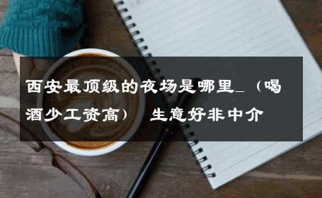 西安最顶级的夜场是哪里_（喝酒少工资高） 生意好非中介
