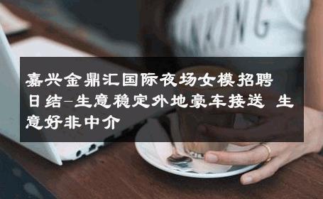 嘉兴金鼎汇国际夜场女模招聘日结-生意稳定外地豪车接送 生意好非中介