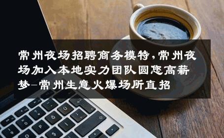 常州夜场招聘商务模特,常州夜场加入本地实力团队圆您高薪梦-常州生意火爆场所直招