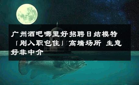 广州酒吧哪里好招聘日结模特「刚入职包住」高端场所 生意好非中介