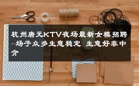 杭州唐元KTV夜场最新女模招聘-场子众多生意稳定 生意好非中介