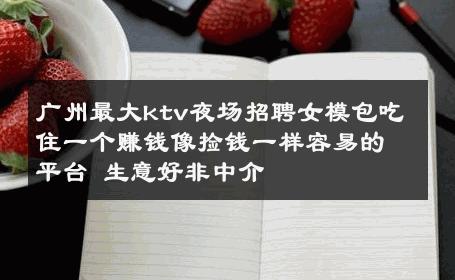 广州最大ktv夜场招聘女模包吃住一个赚钱像捡钱一样容易的平台 生意好非中介