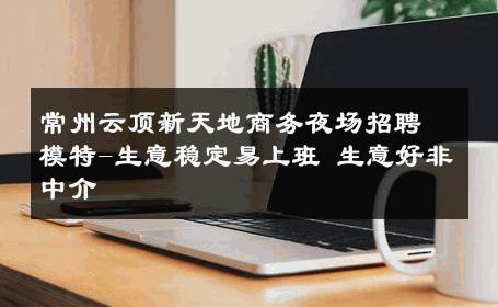 常州云顶新天地商务夜场招聘模特-生意稳定易上班 生意好非中介