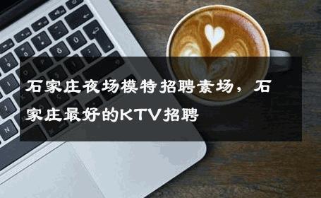 石家庄夜场模特招聘素场，石家庄最好的KTV招聘