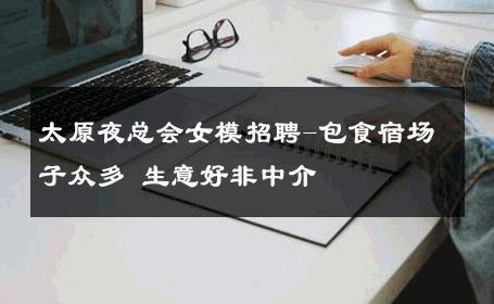 太原夜总会女模招聘-包食宿场子众多 生意好非中介