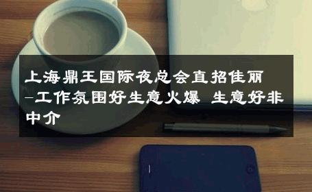 上海鼎王国际夜总会直招佳丽-工作氛围好生意火爆 生意好非中介
