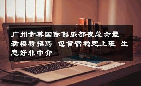 广州金尊国际俱乐部夜总会最新模特招聘-包食宿稳定上班 生意好非中介