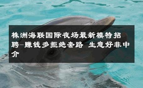 株洲海联国际夜场最新模特招聘-赚钱多拒绝套路 生意好非中介